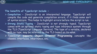 The benefits of TypeScript include −
 Compilation − JavaScript is an interpreted language. TypeScript will
compile the code and generate compilation errors, if it finds some sort
of syntax errors. This helps to highlight errors before the script is run.
 Strong Static Typing − JavaScript is not strongly typed. TypeScript
comes with an optional static typing and type inference system through
the TLS (TypeScript Language Service). The type of a variable, declared
with no type, may be inferred by the TLS based on its value.
 TypeScript supports Object Oriented Programming concepts like
classes, interfaces, inheritance, etc.
12/14/2017 7
WHY USE TYPESCRIPT?
 