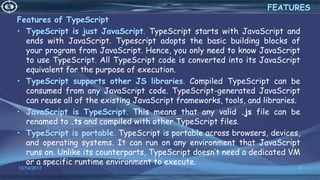 Features of TypeScript
• TypeScript is just JavaScript. TypeScript starts with JavaScript and
ends with JavaScript. Typescript adopts the basic building blocks of
your program from JavaScript. Hence, you only need to know JavaScript
to use TypeScript. All TypeScript code is converted into its JavaScript
equivalent for the purpose of execution.
• TypeScript supports other JS libraries. Compiled TypeScript can be
consumed from any JavaScript code. TypeScript-generated JavaScript
can reuse all of the existing JavaScript frameworks, tools, and libraries.
• JavaScript is TypeScript. This means that any valid .js file can be
renamed to .ts and compiled with other TypeScript files.
• TypeScript is portable. TypeScript is portable across browsers, devices,
and operating systems. It can run on any environment that JavaScript
runs on. Unlike its counterparts, TypeScript doesn’t need a dedicated VM
or a specific runtime environment to execute.
12/14/2017 8
FEATURES
 