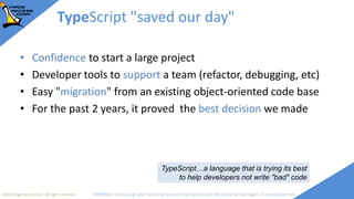 2018 Image Access Corp. All rights reserved WARNING: Once you go with TypeScript you won't go back to plain old JavaScript ever again; if unsure leave now
TypeScript "saved our day"
• Confidence to start a large project
• Developer tools to support a team (refactor, debugging, etc)
• Easy "migration" from an existing object-oriented code base
• For the past 2 years, it proved the best decision we made
TypeScript…a language that is trying its best
to help developers not write "bad" code
 