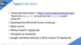 2018 Image Access Corp. All rights reserved WARNING: Once you go with TypeScript you won't go back to plain old JavaScript ever again; if unsure leave now
TypeScript facts
– "Javascript that Scales." (https://www.typescriptlang.org/)
"Typescript is a superset of JavaScript that compiles to plain
JavaScript"
– Developed by Microsoft (Anders Hejlsberg)
– Open source
– Written itself in TypeScript
– Transpiles to JavaScript
– Google withdraw AtScript in 2014 in favor of TypeScript
 