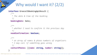 2018 Image Access Corp. All rights reserved WARNING: Once you go with TypeScript you won't go back to plain old JavaScript ever again; if unsure leave now
/**
* The GreeceJSApi is cool and you have to use it
* @param {Object} config A bunch of option I need today
* @returns {Object} the results of my fancy API
*/
function GreeceJSBookingApi(config?: GreeceJSBookingApiConfig):
GreeceJSBookingApiResult {
/* noone will ever know what I intended to write here */
}
interface GreeceJSBookingApiConfig {
/**
* the number of monitors I want to have in the room
*/
monitors: number;
/**
* Whether I want to reserve the huge room
*/
isHuge: boolean;
/**
* What arrangement of chairs do I need?
*/
roomShape: string;
}
interface GreeceJSBookingApiResult {
/**
* The date & time of the booking
*/
bookingDate: Date;
/**
* whether I need to confirm it the previous day
*/
needConfirmation: boolean;
/**
* an array of names & phone numbers of organizers
* I may call if something goes wrong
*/
contactPhones: [{name: string, number: string}];
}
Why would I want it? (2/2)
 
