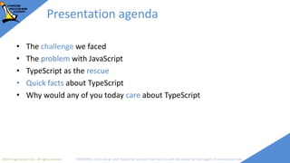 2018 Image Access Corp. All rights reserved WARNING: Once you go with TypeScript you won't go back to plain old JavaScript ever again; if unsure leave now
Presentation agenda
• The challenge we faced
• The problem with JavaScript
• TypeScript as the rescue
• Quick facts about TypeScript
• Why would any of you today care about TypeScript
 