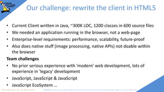 2018 Image Access Corp. All rights reserved WARNING: Once you go with TypeScript you won't go back to plain old JavaScript ever again; if unsure leave now
Our challenge: rewrite the client in HTML5
• Current Client written in Java, ~300K LOC, 1200 classes in 600 source files
• We needed an application running in the browser, not a web-page
• Enterprise-level requirements: performance, scalability, future-proof
• Also does native stuff (image processing, native APIs) not doable within
the browser
Team challenges
• No prior serious experience with 'modern' web development, lots of
experience in 'legacy' development
• JavaScript, JavaScript & JavaScript
• JavaScript EcoSystem …
 