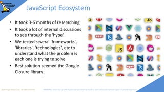 2018 Image Access Corp. All rights reserved WARNING: Once you go with TypeScript you won't go back to plain old JavaScript ever again; if unsure leave now
JavaScript Ecosystem
• It took 3-6 months of researching
• It took a lot of internal discussions
to see through the 'hype'
• We tested several 'frameworks',
'libraries', 'technologies', etc to
understand what the problem is
each one is trying to solve
• Best solution seemed the Google
Closure library
 