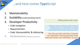 2018 Image Access Corp. All rights reserved WARNING: Once you go with TypeScript you won't go back to plain old JavaScript ever again; if unsure leave now
…and here comes TypeScript
1. Maintainability
2. Scalability (understanding intent)
3. Developer Productivity
– Code navigation
– Bug prevention
– Code 'discoverability' & refactoring
4. Performance (WebAssembly?)
"Always code as if the guy who ends up
maintaining your code will be a violent
psychopath who knows where you live."
"Any fool can write code that a computer
can understand. Good programmers write
code that humans can understand." Kent Beck
“Writing dumb code is hard
 