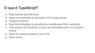 O que é TypeScript?
● Desenvolvido pela Microsoft
● Ajuda na construção de aplicações JS em larga escala
● Tipagem dinâmica
● Superset de tipagem de JavaScript e compila para Plain JavaScript
● Todo arquivo de JavaScript .js pode ser renomeado para .ts e compilar
normal
● Roda em qualquer browser, host e OS
● Open source
 
