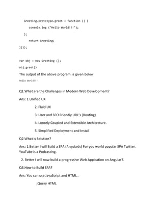 Greeting.prototype.greet = function () {
console.log ("Hello World!!!");
};
return Greeting;
}());
var obj = new Greeting ();
obj.greet()
The output of the above program is given below
Hello World!!!
Q1.What are the Challenges in Modern Web Development?
Ans: 1.Unified UX
2. Fluid UX
3. User and SEO Friendly URL’s (Routing)
4. Loosely Coupled and Extensible Architecture.
5. Simplified Deployment and Install
Q2.What is Solution?
Ans: 1.Better I will Build a SPA (AngularJs) For you world popular SPA Twitter.
YouTube is a Podcasting.
2. Better I will now build a progressive Web Appication on Angular7.
Q3.How to Build SPA?
Ans: You can use JavaScript and HTML .
jQuery HTML
 