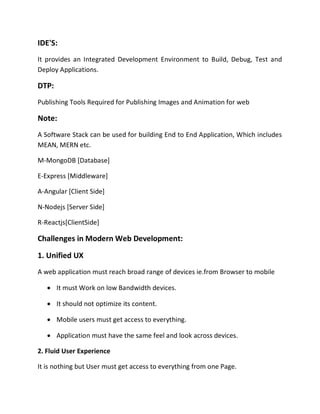 IDE'S:
It provides an Integrated Development Environment to Build, Debug, Test and
Deploy Applications.
DTP:
Publishing Tools Required for Publishing Images and Animation for web
Note:
A Software Stack can be used for building End to End Application, Which includes
MEAN, MERN etc.
M-MongoDB [Database]
E-Express [Middleware]
A-Angular [Client Side]
N-Nodejs [Server Side]
R-Reactjs[ClientSide]
Challenges in Modern Web Development:
1. Unified UX
A web application must reach broad range of devices ie.from Browser to mobile
• It must Work on low Bandwidth devices.
• It should not optimize its content.
• Mobile users must get access to everything.
• Application must have the same feel and look across devices.
2. Fluid User Experience
It is nothing but User must get access to everything from one Page.
 