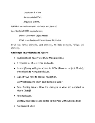 KnockoutJs & HTML
BackboneJs & HTML
AngularJs & HTML
Q9.What are the issues with JavaScript and jQuery?
Ans: Use lot of DOM manipulations:
DOM-> Document Object Model
HTML is a collection of Elements and Attributes.
HTML has normal elements, void elements, RC Data elements, Foreign key
elements.
Challenges in JavaScript and jQuery:
• JavaScript and jQuery use DOM Manipulations.
• It requires lot of reference and code.
• Js and jQuery will give access to BOM (Browser object Model),
which leads to Navigation issues.
• Explicitly we have to control navigation.
Ex: What happens when back button is used?
• Data Binding issues. How the changes in view are updated in
Model (data)?
• Routing Issues.
Ex: How new updates are added to the Page without reloading?
• Not secured URL’s
 