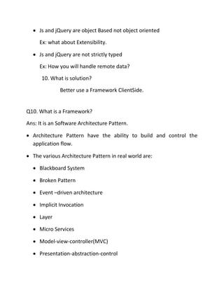 • Js and jQuery are object Based not object oriented
Ex: what about Extensibility.
• Js and jQuery are not strictly typed
Ex: How you will handle remote data?
10. What is solution?
Better use a Framework ClientSide.
Q10. What is a Framework?
Ans: It is an Software Architecture Pattern.
• Architecture Pattern have the ability to build and control the
application flow.
• The various Architecture Pattern in real world are:
• Blackboard System
• Broken Pattern
• Event –driven architecture
• Implicit Invocation
• Layer
• Micro Services
• Model-view-controller(MVC)
• Presentation-abstraction-control
 
