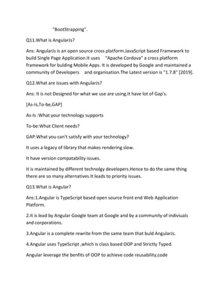 "BootStrapping".
Q11.What is AngularJs?
Ans: AngularJs is an open source cross platform.JavaScript based Framework to
build Single Page Application.It uses "Apache Cordova" a cross platform
framework for bulding Mobile Apps. It is developed by Google and maintained a
community of Developers and organisation.The Latest version is "1.7.8" [2019].
Q12.What are issues with AngularJs?
Ans: It is not Designed for what we use are using.It have lot of Gap's.
[As-Is,To-be,GAP]
As-Is :What your technology supports
To-be:What Client needs?
GAP:What you can't satisfy with your technology?
It uses a legacy of library that makes rendering slow.
It have version compatability issues.
It is maintained by different technolgy developers.Hence to do the same thing
there are so many alternatives.It leads to priority issues.
Q13.What is Angular?
Ans:1.Angular is TypeScript based open source front end Web Application
Platform.
2.It is lead by Angular Google team at Google and by a community of indiviuals
and corporations.
3.Angular is a complete rewrite from the same team that buld AngularJs.
4.Angular uses TypeScript ,which is class based OOP and Strictly Typed.
Angular leverage the benfits of OOP to achieve code reusability,code
 