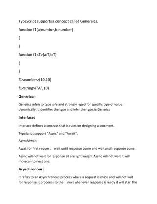 TypeScript supports a concept called Genereics.
function f1(a:number,b:number)
{
}
function f1<T>(a:T,b:T)
{
}
f1<number>(10,10)
f1<string>("A",10)
Generics:-
Generics refersto type safe and strongly typed for specific type of value
dynamically.It identifies the type and infer the type.ie.Generics
Interface:
Interface defines a contract that is rules for designing a comment.
TypeScript support "Async" and "Await".
Async/Await
Await for first request wait until response come and wait until response come.
Async will not wait for response all are light weight.Async will not wait it will
movecan to next one.
Asynchronous:
It refers to an Asynchronous process where a request is made and will not wait
for response.it proceeds to the next whenever response is ready it will start the
 