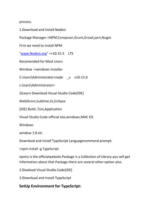 process.
1.Download and Install NodeJs
Package Manager->NPM,Composer,Grunt,Growl,yarn,Nuget
First we need to install NPM
"www.NodeJs.org" =>10.15.3 LTS
Recomended for Most Users
Window ->windows installer
C:UsersAdministrator>node _v v10.15.0
c:UsersAdministrator>
2)Learn Download Visual Studio Code[IDE]
WebStrom,Sublime,Vs,Ecllipse
[IDE]-Build ,Test,Application
Visual Studio Code-official site,windows,MAC OS
Windows
window 7,8 etc
Download and install TypeScript Languagecommand prompt:
>npm install -g TypeScript
npmJs is the officialwebsite.Package is a Collection of Library.you will get
Information about that Package there are several other option also.
2.Dowload Visual Studio Code[IDE]
3.Download and Install TypeScript
SetUp Environment for TypeScript:
 