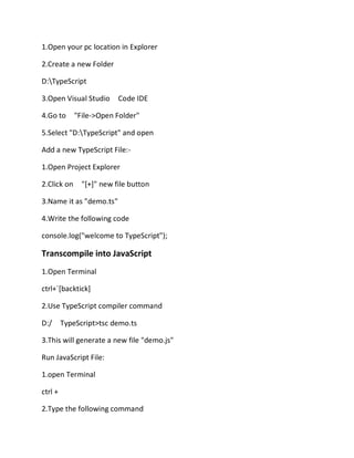 1.Open your pc location in Explorer
2.Create a new Folder
D:TypeScript
3.Open Visual Studio Code IDE
4.Go to "File->Open Folder"
5.Select "D:TypeScript" and open
Add a new TypeScript File:-
1.Open Project Explorer
2.Click on "[+]" new file button
3.Name it as "demo.ts"
4.Write the following code
console.log("welcome to TypeScript");
Transcompile into JavaScript
1.Open Terminal
ctrl+`[backtick]
2.Use TypeScript compiler command
D:/ TypeScript>tsc demo.ts
3.This will generate a new file "demo.js"
Run JavaScript File:
1.open Terminal
ctrl +
2.Type the following command
 