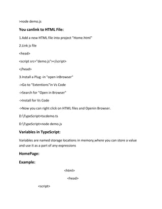 >node demo.js
You canlink to HTML File:
1.Add a new HTML file into project "Home.html"
2.Link js file
<head>
<script src="demo.js"></script>
</head>
3.Install a Plug -in "open inBrowser"
->Go to "Extentions"in Vs Code
->Search for "Open in Browser"
->Install for Vs Code
->Now you can right click on HTML files and Openin Browser.
D:TypeScript>tscdemo.ts
D:TypeScript>node demo.js
Variables in TypeScript:
Variables are named storage locations in memory,where you can store a value
and use it as a part of any expressions
HomePage:
Example:
<html>
<head>
<script>
 