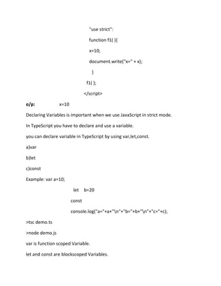 "use strict":
function f1( ){
x=10;
document.write("x=" + x);
}
f1( );
</script>
o/p: x=10
Declaring Variables is important when we use JavaScript in strict mode.
In TypeScript you have to declare and use a variable.
you can declare variable in TypeScript by using var,let,const.
a)var
b)let
c)const
Example: var a=10;
let b=20
const
console.log("a="+a+"n"+"b="+b+"n"+"c="+c);
>tsc demo.ts
>node demo.js
var is function scoped Variable.
let and const are blockscoped Variables.
 
