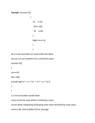 Example: function f1()
{
var x=10;
if(x==10){
let y=20;
{
log(x=+x,y=+y)
}
}
let y is not assessible as it work within the block.
var use can use anywhere let is only block scope
function f1()
{
var x=10;
if(x==10){
console.log("x=" + x + "n" + "y=" + y + "n");
}
}
y is not accessable outside block.
const cannot be used without Initializing a value
var,let allows shadowing.Shadowing same name identified by same value.
const y=20; //not avalible //error message
 