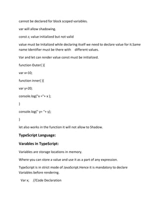 cannot be declared for block scoped variables.
var will allow shadowing.
const z; value initialized but not valid
value must be Initalized while declaring itself we need to declare value for it.Same
name Identifier must be there with different values.
Var and let can render value const must be initialized.
function Outer( ){
var x=10;
function inner( ){
var y=20;
console.log("x ="+ x );
}
console.log(" y= "+ y);
}
let also works in the function it will not allow to Shadow.
TypeScript Language:
Varables in TypeScript:
Variables are storage locations in memory.
Where you can store a value and use it as a part of any expression.
TypeScript is in strict mode of JavaScript.Hence it is mandatory to declare
Variables before rendering.
Var x; //Code Declaration
 