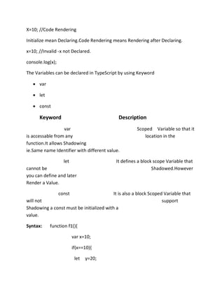 X=10; //Code Rendering
Initialize mean Declaring.Code Rendering means Rendering after Declaring.
x=10; //Invalid -x not Declared.
console.log(x);
The Variables can be declared in TypeScript by using Keyword
• var
• let
• const
Keyword Description
var Scoped Variable so that it
is accessable from any location in the
function.It allows Shadowing
ie.Same name Identifier with different value.
let It defines a block scope Variable that
cannot be Shadowed.However
you can define and later
Render a Value.
const It is also a block Scoped Variable that
will not support
Shadowing a const must be initialized with a
value.
Syntax: function f1(){
var x=10;
if(x==10){
let y=20;
 
