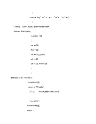 }
console.log(" x= " + x + "n" + "y=" + y);
}
Error: y is not accessible outside block
Syntax: Shadowing
function f1()
{
var x=10;
if(x==10){
var x=20; //valid
let y=30;
let y=50; //InValid
}
}
Syntax: const reference
function f1(){
const x; //Invalid
x=10; //x-must be Initialized
}
"use strict"
function f1( ){
const x;
 