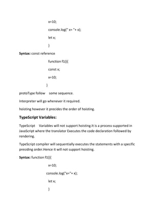 x=10;
console.log(" x= "+ x);
let x;
}
Syntax: const reference
function f1(){
const x;
x=10;
}
protoType follow some sequence.
Interpreter will go whenever it required.
hoisting however it precides the order of hoisting.
TypeScript Variables:
TypeScript Variables will not support hoisting.It is a process supported in
JavaScript where the translator Executes the code declaration followed by
rendering.
TypeScript compiler will sequentially executes the statements with a specific
presiding order.Hence it will not support hoisting.
Syntax: function f1(){
x=10;
console.log("x="+ x);
let x;
}
 