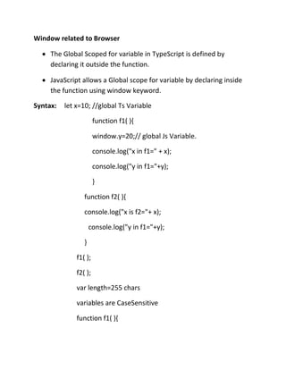 Window related to Browser
• The Global Scoped for variable in TypeScript is defined by
declaring it outside the function.
• JavaScript allows a Global scope for variable by declaring inside
the function using window keyword.
Syntax: let x=10; //global Ts Variable
function f1( ){
window.y=20;// global Js Variable.
console.log("x in f1=" + x);
console.log("y in f1="+y);
}
function f2( ){
console.log("x is f2="+ x);
console.log("y in f1="+y);
}
f1( );
f2( );
var length=255 chars
variables are CaseSensitive
function f1( ){
 