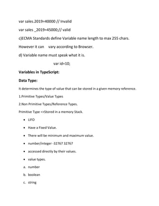 var sales.2019=40000 // Invalid
var sales _2019=45000;// valid
c)ECMA Standards define Variable name length to max 255 chars.
However it can vary according to Browser.
d) Variable name must speak what it is.
var id=10;
Variables in TypeScript:
Data Type:
It determines the type of value that can be stored in a given memory reference.
1.Primitive Types/Value Types
2.Non Primitive Types/Reference Types.
Primitive Type =>Stored in a memory Stack.
• LIFO
• Have a Fixed Value.
• There will be minimum and maximum value.
• number/integer -32767 32767
• accessed directly by their values.
• value types.
a. number
b. boolean
c. string
 