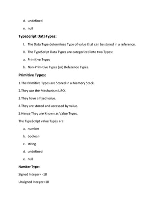 d. undefined
e. null
TypeScript DataTypes:
I. The Data Type determines Type of value that can be stored in a reference.
II. The TypeScript Data Types are categorized into two Types:
a. Primitive Types
b. Non-Primitive Types (or) Reference Types.
Primitive Types:
1.The Primitive Types are Stored in a Memory Stack.
2.They use the Mechanism LIFO.
3.They have a fixed value.
4.They are stored and accessed by value.
5.Hence They are Known as Value Types.
The TypeScript value Types are:
a. number
b. boolean
c. string
d. undefined
e. null
Number Type:
Signed Integer= -10
Unsigned Integer=10
 