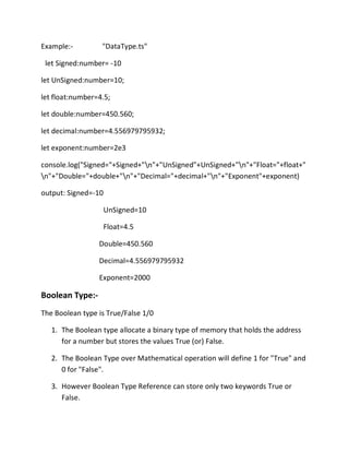 Example:- "DataType.ts"
let Signed:number= -10
let UnSigned:number=10;
let float:number=4.5;
let double:number=450.560;
let decimal:number=4.556979795932;
let exponent:number=2e3
console.log("Signed="+Signed+"n"+"UnSigned"+UnSigned+"n"+"Float="+float+"
n"+"Double="+double+"n"+"Decimal="+decimal+"n"+"Exponent"+exponent)
output: Signed=-10
UnSigned=10
Float=4.5
Double=450.560
Decimal=4.556979795932
Exponent=2000
Boolean Type:-
The Boolean type is True/False 1/0
1. The Boolean type allocate a binary type of memory that holds the address
for a number but stores the values True (or) False.
2. The Boolean Type over Mathematical operation will define 1 for "True" and
0 for "False".
3. However Boolean Type Reference can store only two keywords True or
False.
 