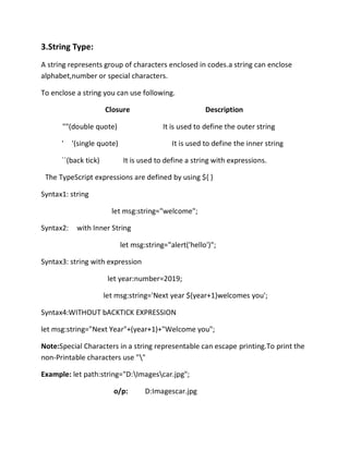 3.String Type:
A string represents group of characters enclosed in codes.a string can enclose
alphabet,number or special characters.
To enclose a string you can use following.
Closure Description
""(double quote) It is used to define the outer string
' '(single quote) It is used to define the inner string
``(back tick) It is used to define a string with expressions.
The TypeScript expressions are defined by using ${ }
Syntax1: string
let msg:string="welcome";
Syntax2: with Inner String
let msg:string="alert('hello')";
Syntax3: string with expression
let year:number=2019;
let msg:string='Next year ${year+1}welcomes you';
Syntax4:WITHOUT bACKTICK EXPRESSION
let msg:string="Next Year"+(year+1)+"Welcome you";
Note:Special Characters in a string representable can escape printing.To print the
non-Printable characters use ""
Example: let path:string="D:Imagescar.jpg";
o/p: D:Imagescar.jpg
 