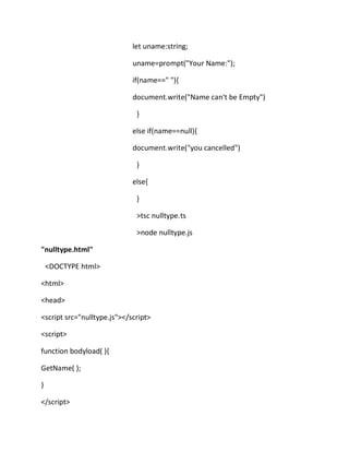 let uname:string;
uname=prompt("Your Name:");
if(name==" "){
document.write("Name can't be Empty")
}
else if(name==null){
document.write("you cancelled")
}
else{
}
>tsc nulltype.ts
>node nulltype.js
"nulltype.html"
<DOCTYPE html>
<html>
<head>
<script src="nulltype.js"></script>
<script>
function bodyload( ){
GetName( );
}
</script>
 