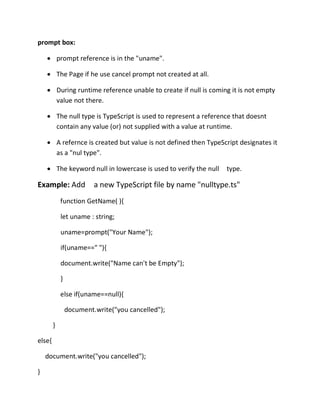 prompt box:
• prompt reference is in the "uname".
• The Page if he use cancel prompt not created at all.
• During runtime reference unable to create if null is coming it is not empty
value not there.
• The null type is TypeScript is used to represent a reference that doesnt
contain any value (or) not supplied with a value at runtime.
• A refernce is created but value is not defined then TypeScript designates it
as a "nul type".
• The keyword null in lowercase is used to verify the null type.
Example: Add a new TypeScript file by name "nulltype.ts"
function GetName( ){
let uname : string;
uname=prompt("Your Name");
if(uname==" "){
document.write("Name can't be Empty");
}
else if(uname==null){
document.write("you cancelled");
}
else{
document.write("you cancelled");
}
 