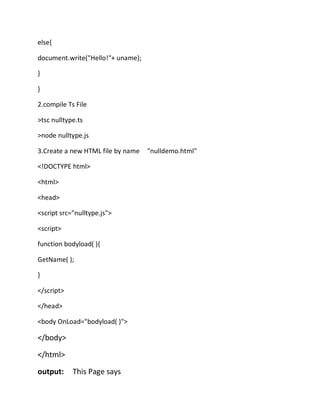 else{
document.write("Hello!"+ uname);
}
}
2.compile Ts File
>tsc nulltype.ts
>node nulltype.js
3.Create a new HTML file by name "nulldemo.html"
<!DOCTYPE html>
<html>
<head>
<script src="nulltype.js">
<script>
function bodyload( ){
GetName( );
}
</script>
</head>
<body OnLoad="bodyload( )">
</body>
</html>
output: This Page says
 