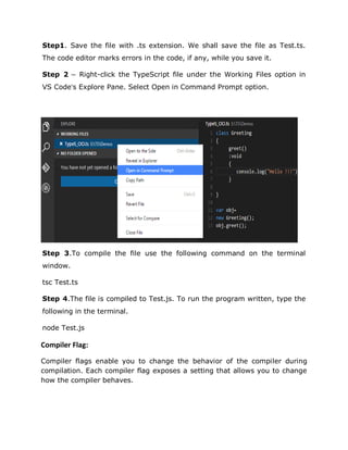 Step1. Save the file with .ts extension. We shall save the file as Test.ts.
The code editor marks errors in the code, if any, while you save it.
Step 2 − Right-click the TypeScript file under the Working Files option in
VS Code’s Explore Pane. Select Open in Command Prompt option.
Step 3.To compile the file use the following command on the terminal
window.
tsc Test.ts
Step 4.The file is compiled to Test.js. To run the program written, type the
following in the terminal.
node Test.js
Compiler Flag:
Compiler flags enable you to change the behavior of the compiler during
compilation. Each compiler flag exposes a setting that allows you to change
how the compiler behaves.
 