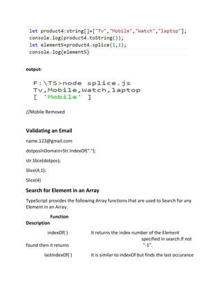 output:
//Mobile Removed
Validating an Email
name.123@gmail.com
dotposInDomain=Str.IndexOf(".");
str.Slice(dotpos);
Slice(4,1);
Slice(4)
Search for Element in an Array
TypeScript provides the following Array functions that are used to Search for any
Element in an Array.
Function
Description
indexOf( ) It returns the index number of the Element
specified in search.If not
found then it returns "-1".
lastIndexOf( ) It is similar to indexOf but finds the last occurance
 
