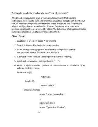 Q.How do we declare to handle any Type of elements?
Ans:Object encapsulation a set of members logical Entity that hold the
code.Object reference to class and reference.Object is a collection of members,It
contain Members,Properties and Methods.These properties and Methods are
related to object Events are related to Browser.Events are associated with
browser not object Events are used by object.The behaviour of object is exihibited
building an object is a set of properties and Methods.
Object Type:
1. JavaScript is an object based Programming.
2. TypeScript is an object oriented programming
3. In both Programming approaches object is an logical Entity that
encapsulates a set of Properties and Methods.
4. An object allows to reuse the components without redefing.
5. An object encapsulates the members in "{ }".
6. Object is by default static type hence its members are accessed directly by
refering to Object name.
let button:any={
width:100,
height:20,
value="Default"
close:function( ){
return "closes the window";
},
open:function( ){
return "Opens the Window";
},
 