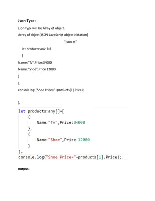 Json Type:
Json type will be Array of object.
Array of object[JSON-JavaScript object Notation]
"json.ts"
let products:any[ ]=[
{
Name:"Tv",Price:34000
Name:"Shoe",Price:12000
}
];
console.log("Shoe Price="+products[1].Price);
},
output:
 