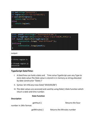 output:
TypeScript DateTime:
I. A DateTime can hold a date and Time value.TypeScript uses any Type to
store date value.The Date value is stored in in memory as string allocated
by date constructor "Date( )"
II. Syntax: let mfd:any=new Date("2019/05/06")
III. The date values are accessed and used by using Date( ).Date function which
return a date and time number.
Date Function
Description
getHour( ) Returns the hour
number in 24hr format.
getMinutes( ) Returns the Minutes number
 