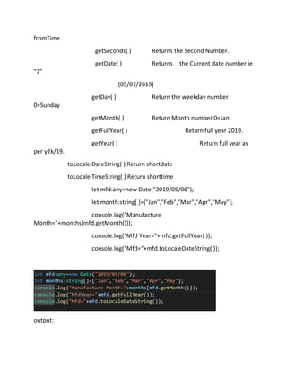 fromTime.
getSeconds( ) Returns the Second Number.
getDate( ) Returns the Current date number ie
"7"
[05/07/2019]
getDay( ) Return the weekday number
0=Sunday
getMonth( ) Return Month number 0=Jan
getFullYear( ) Return full year 2019.
getYear( ) Return full year as
per y2k/19.
toLocale DateString( ) Return shortdate
toLocale TimeString( ) Return shorttime
let mfd:any=new Date("2019/05/06");
let month:string[ ]=["Jan","Feb","Mar","Apr","May"];
console.log("Manufacture
Month="+months[mfd.getMonth()]);
console.log("Mfd Year="+mfd.getFullYear( ));
console.log("Mfd="+mfd.toLocaleDateString( ));
output:
 