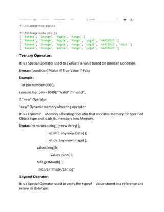 Ternary Operator:
It is a Special Operator used to Evaluate a value based on Boolean Condition.
Syntax: (condition)?Value If True:Value If False
Example:
let pin:number=3030;
console.log((pin==3040)? "Valid" :"Invalid");
2."new" Operator
"new" Dynamic memory alocating operator
It is a Dynamic Memory allocating operator that allocates Memory for Specified
Object type and loads its members into Memory.
Syntax: let values:string[ ]=new Array( );
let Mfd:any=new Date( );
let pic:any=new Image( );
values.length;
values.push( );
Mfd.getMonth( );
pic.src="Image/Car.jpg"
3.typeof Operator:
It is a Special Operator used to verify the typeof Value stored in a reference and
return its datatype.
 