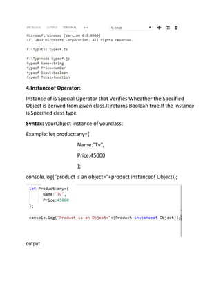 4.Instanceof Operator:
Instance of is Special Operator that Verifies Wheather the Specified
Object is derived from given class.It returns Boolean true,If the Instance
is Specified class type.
Syntax: yourObject instance of yourclass;
Example: let product:any={
Name:"Tv",
Price:45000
};
console.log("product is an object="+product instanceof Object));
output
 