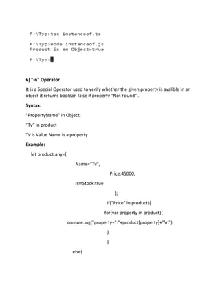 6) "in" Operator
It is a Special Operator used to verify whether the given property is avalible in an
object it returns boolean false if property "Not Found" .
Syntax:
"PropertyName" in Object;
"Tv" in product
Tv is Value Name is a property
Example:
let product:any={
Name="Tv",
Price:45000,
IsInStock:true
};
if("Price" in product){
for(var property in product){
console.log("property+":"+product[property]+"n");
}
}
else{
 