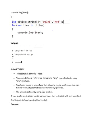 console.log(item);
}
output:
Union Types:
• TypeScript is Strictly Typed
• You can define a reference to handle "any" type of value by using
"any" datatype.
• TypeScript supports union Type that allows to create a reference that can
handle various types that restricted with only specified.
• The union is defined by using pipe Symbol.
Create a refernce that can handle various types that restricted with only specified.
The Union is defined by using Pipe Symbol.
Example:
 
