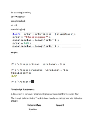 let str:string |number;
str="Welcome";
console.log(str);
str=10;
console.log(str);
output:
TypeScript Statements:
A Statement in computer programming is used to control the Execution flow.
The type of statements the TypeScript can Handle are categorized into following
groups:
StatementType Keyword
Selection
 