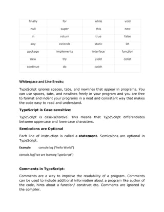finally for while void
null super this new
in return true false
any extends static let
package implements interface function
new try yield const
continue do catch
Whitespace and Line Breaks:
TypeScript ignores spaces, tabs, and newlines that appear in programs. You
can use spaces, tabs, and newlines freely in your program and you are free
to format and indent your programs in a neat and consistent way that makes
the code easy to read and understand.
TypeScript is Case-sensitive:
TypeScript is case-sensitive. This means that TypeScript differentiates
between uppercase and lowercase characters.
Semicolons are Optional
Each line of instruction is called a statement. Semicolons are optional in
TypeScript.
Example console.log (“hello World”)
console.log(“we are learning TypeScript”)
Comments in TypeScript:
Comments are a way to improve the readability of a program. Comments
can be used to include additional information about a program like author of
the code, hints about a function/ construct etc. Comments are ignored by
the compiler.
 