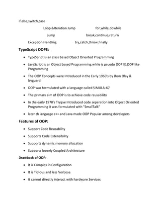 if.else,switch,case
Loop &Iteration Jump for,while,dowhile
Jump break,continue,return
Exception Handling try,catch,throw,finally
TypeScript OOPS:
• TypeScript is an class based Object Oriented Programming
• JavaScript is an Object based Programming.while is psuedo OOP IE.OOP like
Programming
• The OOP Concepts were Introduced in the Early 1960's by Jhon Olay &
Nyguard
• OOP was formulated with a language called SIMULA-67
• The primary aim of OOP is to achieve code reusability
• In the early 1970's Trygve Introduced code seperation into Object Oriented
Programming it was formulated with "SmallTalk"
• later th language c++ and Java made OOP Popular among developers
Features of OOP:
• Support Code Reusability
• Supports Code Extensibility
• Supports dynamic memory allocation
• Supports loosely Coupled Architecture
Drawback of OOP:
• It is Complex in Configuration
• It is Tidious and less Verbose.
• It cannot directly interact with hardware Services
 