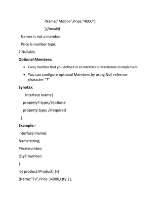 {Name:"Mobile",Price:"4000"}
]//Invalid
Names is not a member
Price is number type.
? Nullable
Optional Members:
• Every member that you defined in an Interface is Mandatory to Implement
• You can configure optional Members by using Null refernce
character "?"
Synatax:
Interface Iname{
property?:type;//optional
property:type; //required
}
Example:-
interface Iname{
Name:string;
Price:number;
Qty?:number;
}
let product:IProduct[ ]=[
{Name:"Tv",Price:34000,Qty:2},
 