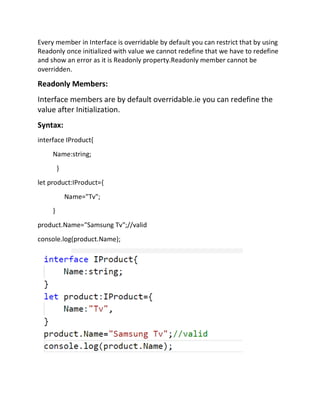 Every member in Interface is overridable by default you can restrict that by using
Readonly once initialized with value we cannot redefine that we have to redefine
and show an error as it is Readonly property.Readonly member cannot be
overridden.
Readonly Members:
Interface members are by default overridable.ie you can redefine the
value after Initialization.
Syntax:
interface IProduct{
Name:string;
}
let product:IProduct={
Name="Tv";
}
product.Name="Samsung Tv";//valid
console.log(product.Name);
 