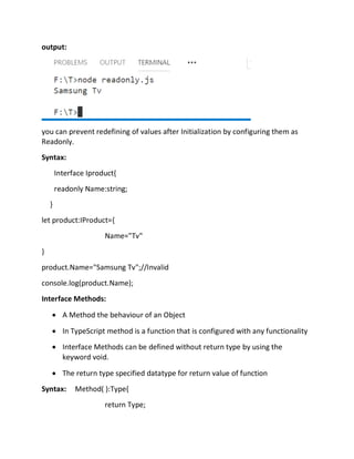 output:
you can prevent redefining of values after Initialization by configuring them as
Readonly.
Syntax:
Interface Iproduct{
readonly Name:string;
}
let product:IProduct={
Name="Tv"
}
product.Name="Samsung Tv";//Invalid
console.log(product.Name);
Interface Methods:
• A Method the behaviour of an Object
• In TypeScript method is a function that is configured with any functionality
• Interface Methods can be defined without return type by using the
keyword void.
• The return type specified datatype for return value of function
Syntax: Method( ):Type{
return Type;
 