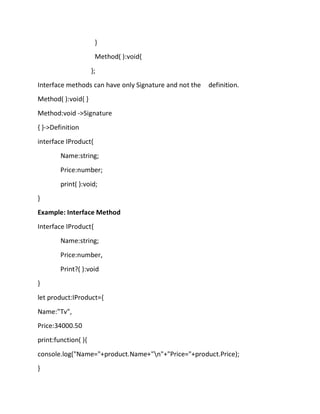 }
Method( ):void{
};
Interface methods can have only Signature and not the definition.
Method( ):void{ }
Method:void ->Signature
{ }->Definition
interface IProduct{
Name:string;
Price:number;
print( ):void;
}
Example: Interface Method
Interface IProduct{
Name:string;
Price:number,
Print?( ):void
}
let product:IProduct={
Name:"Tv",
Price:34000.50
print:function( ){
console.log("Name="+product.Name+"n"+"Price="+product.Price);
}
 